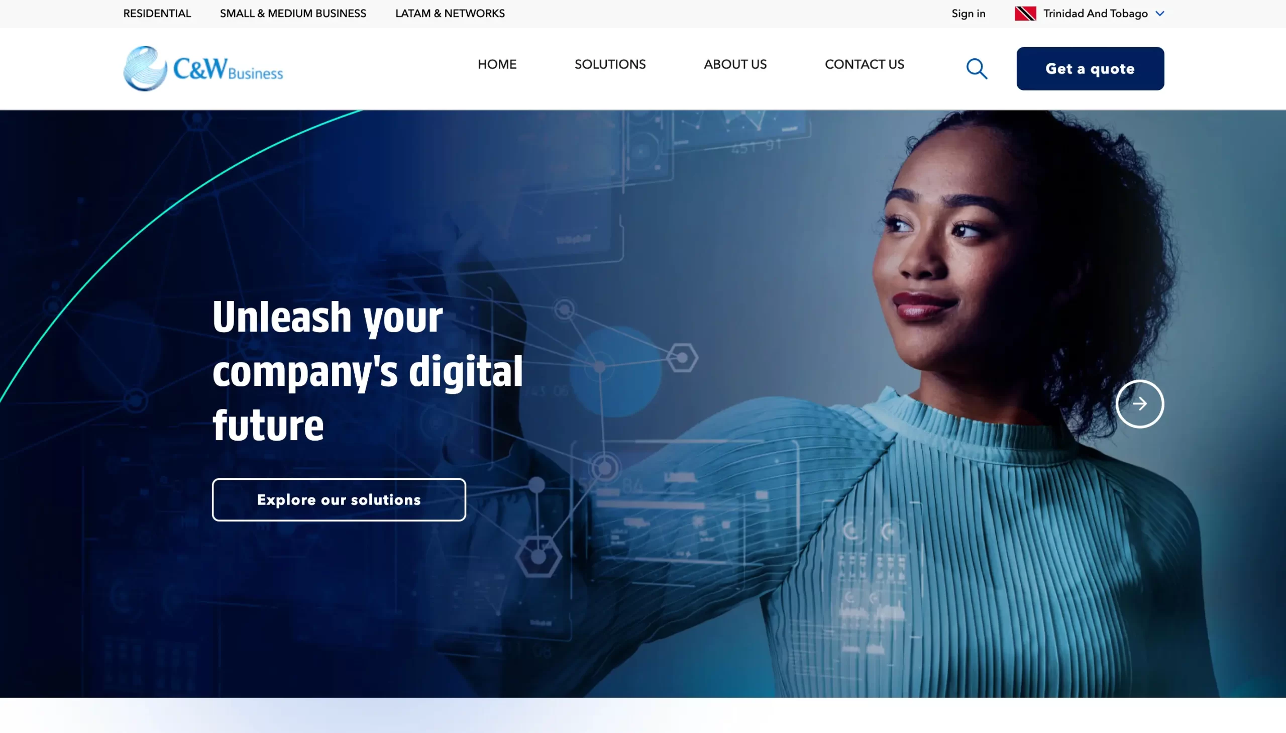 RESIDENTIAL | SMALL & MEDIUM BUSINESS | LATAM & NETWORKS Sign in Trinidad And Tobago C&W Business HOME SOLUTIONS ABOUT US CONTACT US Unleash your company's digital future Explore our solutions